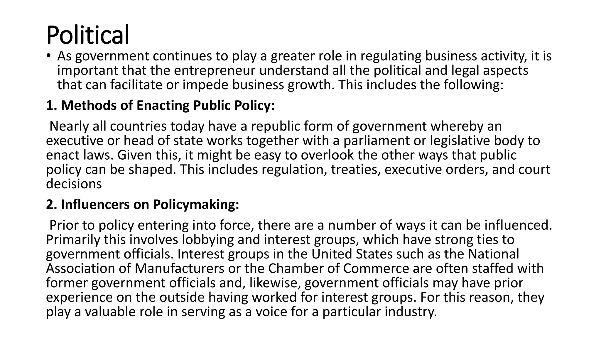 Political
• As government continues to play a greater role in regulating business activity, it is
important that the entrepreneur understand all the political and legal aspects
that can facilitate or impede business growth. This includes the following:
1. Methods of Enacting Public Policy:
Nearly all countries today have a republic form of government whereby an
executive or head of state works together with a parliament or legislative body to
enact laws. Given this, it might be easy to overlook the other ways that public
policy can be shaped. This includes regulation, treaties, executive orders, and court
decisions
2. Influencers on Policymaking:
Prior to policy entering into force, there are a number of ways it can be influenced.
Primarily this involves lobbying and interest groups, which have strong ties to
government officials. Interest groups in the United States such as the National
Association of Manufacturers or the Chamber of Commerce are often staffed with
former government officials and, likewise, government officials may have prior
experience on the outside having worked for interest groups. For this reason, they
play a valuable role in serving as a voice for a particular industry.
 