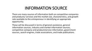 INFORMATION SOURCE
There are many sources of information both on competitive companies
and products/ services and the market size, characteristics, and growth
rate available to the entrepreneur in identifying an appropriate
opportunity.
These will be discussed in terms of general assistance, general
information sources, industry and market information sources,
competitive company and product/service information, government
sources, search engines, trade associations, and trade publications.
 