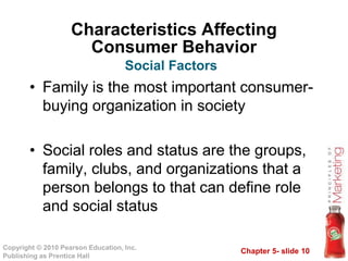 Chapter 5- slide 10
Copyright © 2010 Pearson Education, Inc.
Publishing as Prentice Hall
Characteristics Affecting
Consumer Behavior
• Family is the most important consumer-
buying organization in society
• Social roles and status are the groups,
family, clubs, and organizations that a
person belongs to that can define role
and social status
Social Factors
 