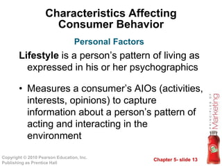 Chapter 5- slide 13
Copyright © 2010 Pearson Education, Inc.
Publishing as Prentice Hall
Characteristics Affecting
Consumer Behavior
Lifestyle is a person’s pattern of living as
expressed in his or her psychographics
• Measures a consumer’s AIOs (activities,
interests, opinions) to capture
information about a person’s pattern of
acting and interacting in the
environment
Personal Factors
 