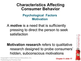 Chapter 5- slide 17
Copyright © 2010 Pearson Education, Inc.
Publishing as Prentice Hall
Characteristics Affecting
Consumer Behavior
A motive is a need that is sufficiently
pressing to direct the person to seek
satisfaction
Motivation research refers to qualitative
research designed to probe consumers’
hidden, subconscious motivations
Psychological Factors
Motivation
 