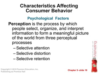 Chapter 5- slide 18
Copyright © 2010 Pearson Education, Inc.
Publishing as Prentice Hall
Characteristics Affecting
Consumer Behavior
Perception is the process by which
people select, organize, and interpret
information to form a meaningful picture
of the world from three perceptual
processes
– Selective attention
– Selective distortion
– Selective retention
Psychological Factors
 