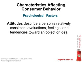 Chapter 5- slide 22
Copyright © 2010 Pearson Education, Inc.
Publishing as Prentice Hall
Characteristics Affecting
Consumer Behavior
Attitudes describe a person’s relatively
consistent evaluations, feelings, and
tendencies toward an object or idea
Psychological Factors
 