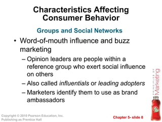 Chapter 5- slide 8
Copyright © 2010 Pearson Education, Inc.
Publishing as Prentice Hall
Characteristics Affecting
Consumer Behavior
• Word-of-mouth influence and buzz
marketing
– Opinion leaders are people within a
reference group who exert social influence
on others
– Also called influentials or leading adopters
– Marketers identify them to use as brand
ambassadors
Groups and Social Networks
 