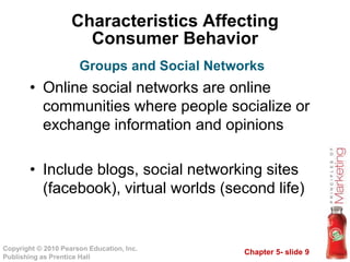 Chapter 5- slide 9
Copyright © 2010 Pearson Education, Inc.
Publishing as Prentice Hall
Characteristics Affecting
Consumer Behavior
• Online social networks are online
communities where people socialize or
exchange information and opinions
• Include blogs, social networking sites
(facebook), virtual worlds (second life)
Groups and Social Networks
 