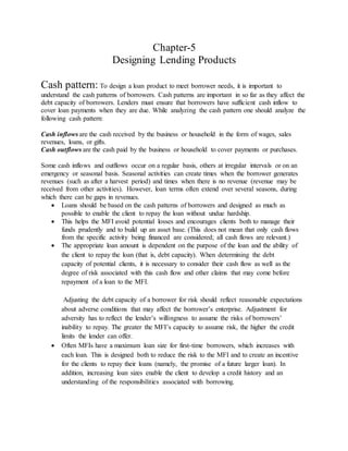 Chapter-5
Designing Lending Products
Cash pattern: To design a loan product to meet borrower needs, it is important to
understand the cash patterns of borrowers. Cash patterns are important in so far as they affect the
debt capacity of borrowers. Lenders must ensure that borrowers have sufficient cash inflow to
cover loan payments when they are due. While analyzing the cash pattern one should analyze the
following cash pattern:
Cash inflows are the cash received by the business or household in the form of wages, sales
revenues, loans, or gifts.
Cash outflows are the cash paid by the business or household to cover payments or purchases.
Some cash inflows and outflows occur on a regular basis, others at irregular intervals or on an
emergency or seasonal basis. Seasonal activities can create times when the borrower generates
revenues (such as after a harvest period) and times when there is no revenue (revenue may be
received from other activities). However, loan terms often extend over several seasons, during
which there can be gaps in revenues.
 Loans should be based on the cash patterns of borrowers and designed as much as
possible to enable the client to repay the loan without undue hardship.
 This helps the MFI avoid potential losses and encourages clients both to manage their
funds prudently and to build up an asset base. (This does not mean that only cash flows
from the specific activity being financed are considered; all cash flows are relevant.)
 The appropriate loan amount is dependent on the purpose of the loan and the ability of
the client to repay the loan (that is, debt capacity). When determining the debt
capacity of potential clients, it is necessary to consider their cash flow as well as the
degree of risk associated with this cash flow and other claims that may come before
repayment of a loan to the MFI.
Adjusting the debt capacity of a borrower for risk should reflect reasonable expectations
about adverse conditions that may affect the borrower’s enterprise. Adjustment for
adversity has to reflect the lender’s willingness to assume the risks of borrowers’
inability to repay. The greater the MFI’s capacity to assume risk, the higher the credit
limits the lender can offer.
 Often MFIs have a maximum loan size for first-time borrowers, which increases with
each loan. This is designed both to reduce the risk to the MFI and to create an incentive
for the clients to repay their loans (namely, the promise of a future larger loan). In
addition, increasing loan sizes enable the client to develop a credit history and an
understanding of the responsibilities associated with borrowing.
 