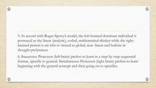 5. In accord with Roger Sperry’s model, the left-brained dominant individual is
portrayed as the linear (analytic), verbal, mathematical thinker while the right-
brained person is on who is viewed as global, non- linear and holistic in
thought preferences
6. Successive Processor (left brain) prefers to learn in a step-by-step sequential
format, specific to general. Simultaneous Processor (right brain) prefers to learn
beginning with the general concept and then going on to specifics.
 