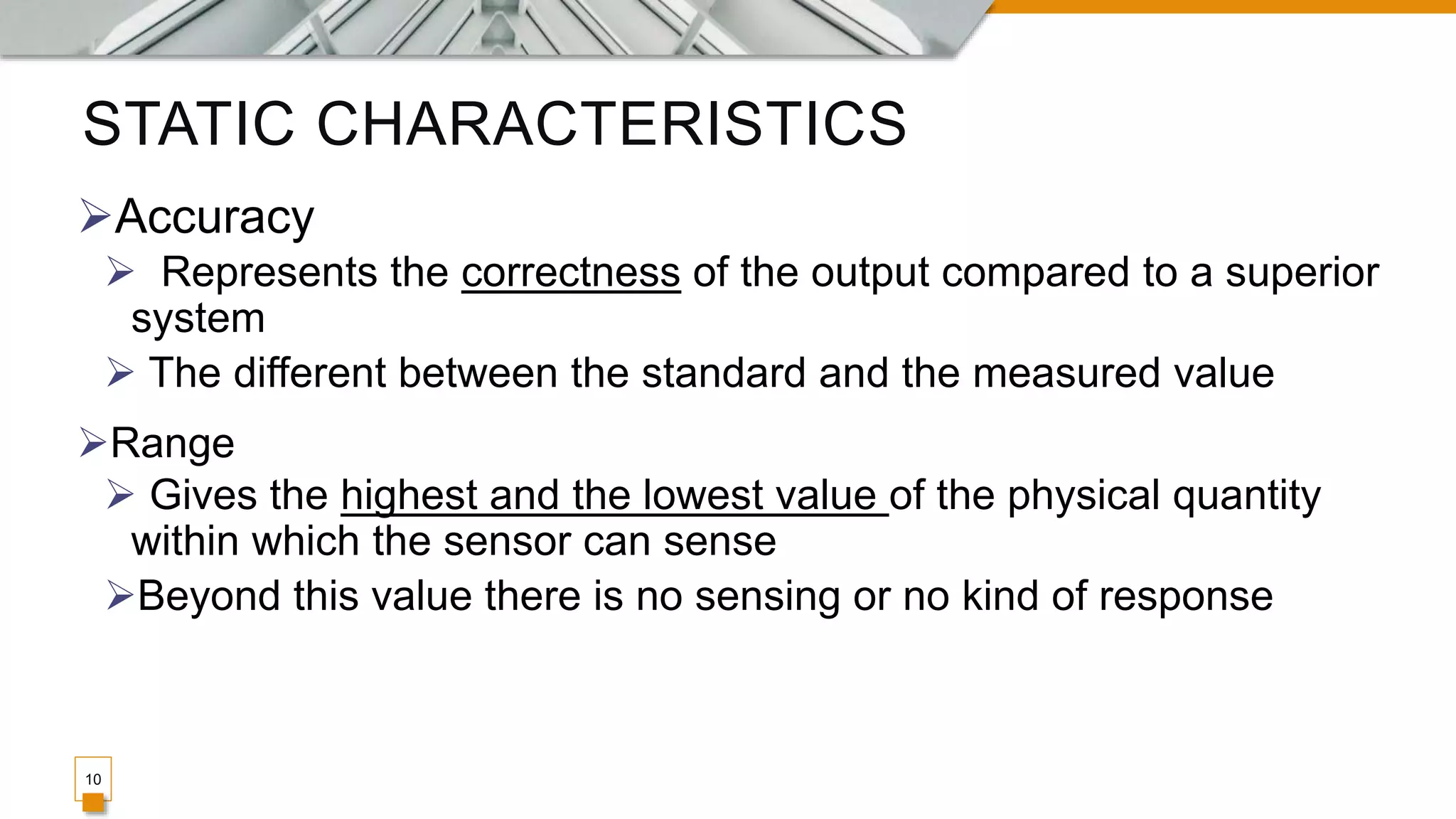 STATIC CHARACTERISTICS
10
Accuracy
 Represents the correctness of the output compared to a superior
system
 The different between the standard and the measured value
Range
 Gives the highest and the lowest value of the physical quantity
within which the sensor can sense
Beyond this value there is no sensing or no kind of response
 
