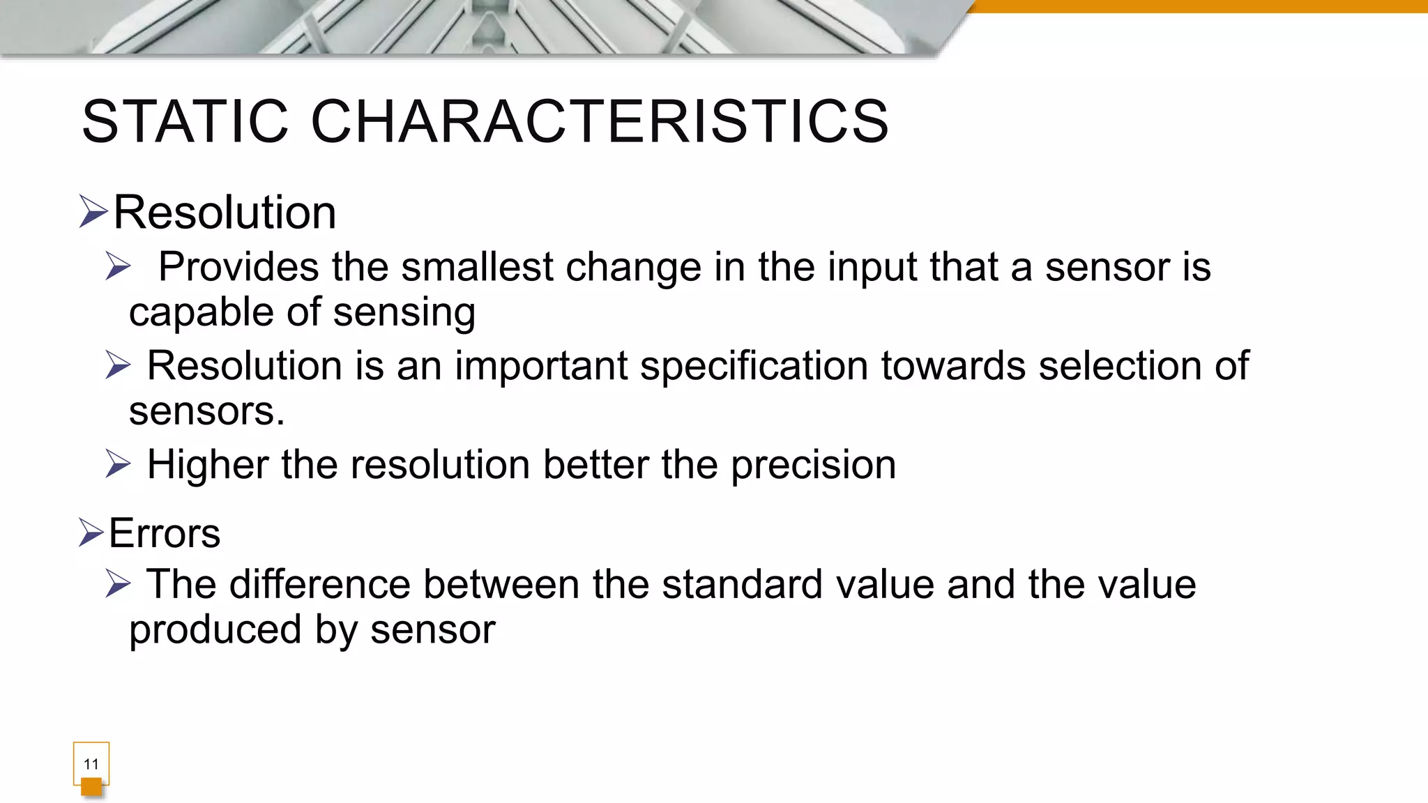 STATIC CHARACTERISTICS
11
Resolution
 Provides the smallest change in the input that a sensor is
capable of sensing
 Resolution is an important specification towards selection of
sensors.
 Higher the resolution better the precision
Errors
 The difference between the standard value and the value
produced by sensor
 