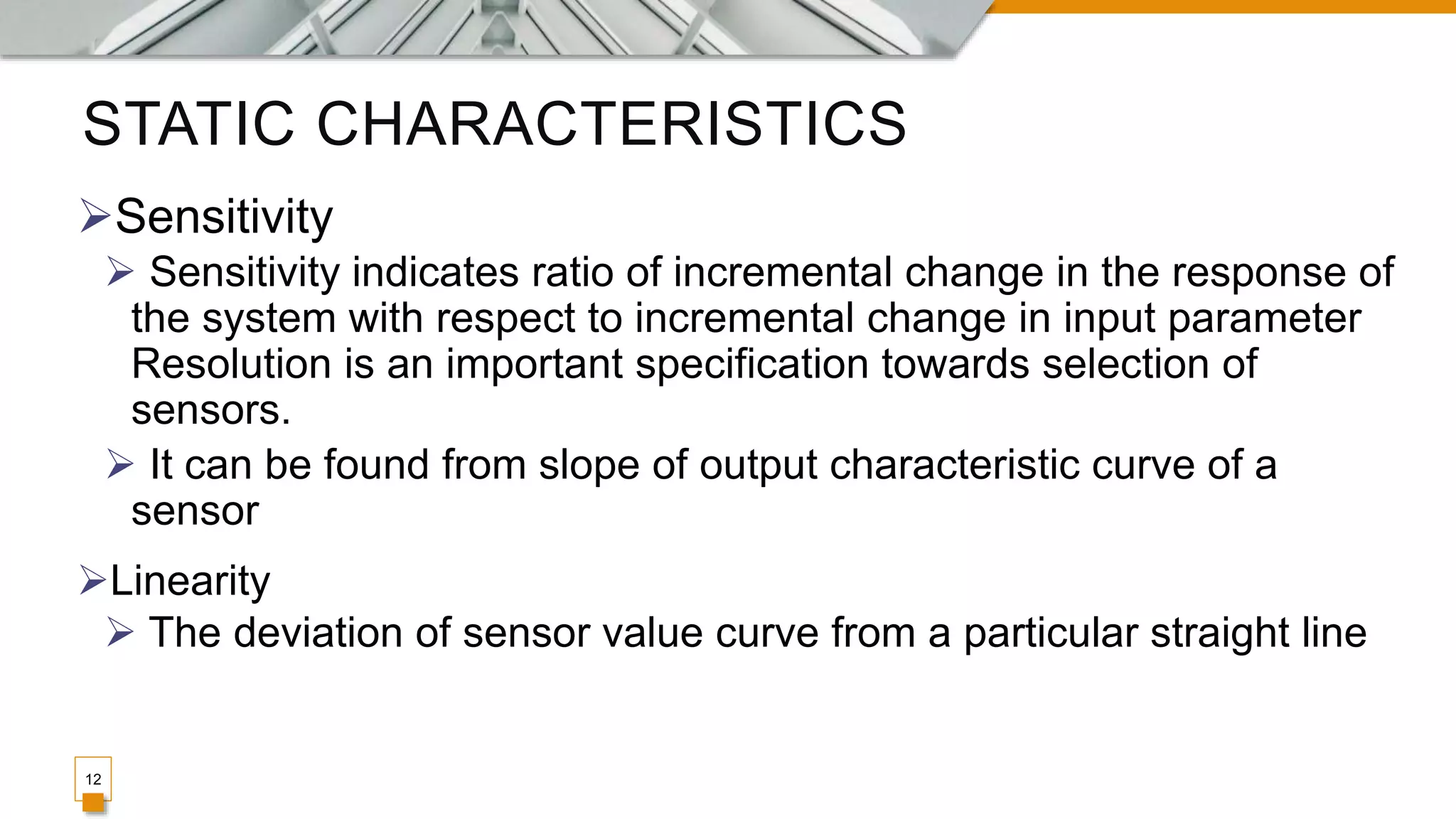 STATIC CHARACTERISTICS
12
Sensitivity
 Sensitivity indicates ratio of incremental change in the response of
the system with respect to incremental change in input parameter
Resolution is an important specification towards selection of
sensors.
 It can be found from slope of output characteristic curve of a
sensor
Linearity
 The deviation of sensor value curve from a particular straight line
 