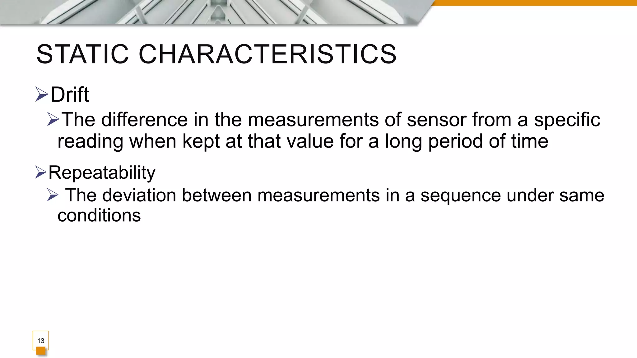 STATIC CHARACTERISTICS
13
Drift
The difference in the measurements of sensor from a specific
reading when kept at that value for a long period of time
Repeatability
 The deviation between measurements in a sequence under same
conditions
 