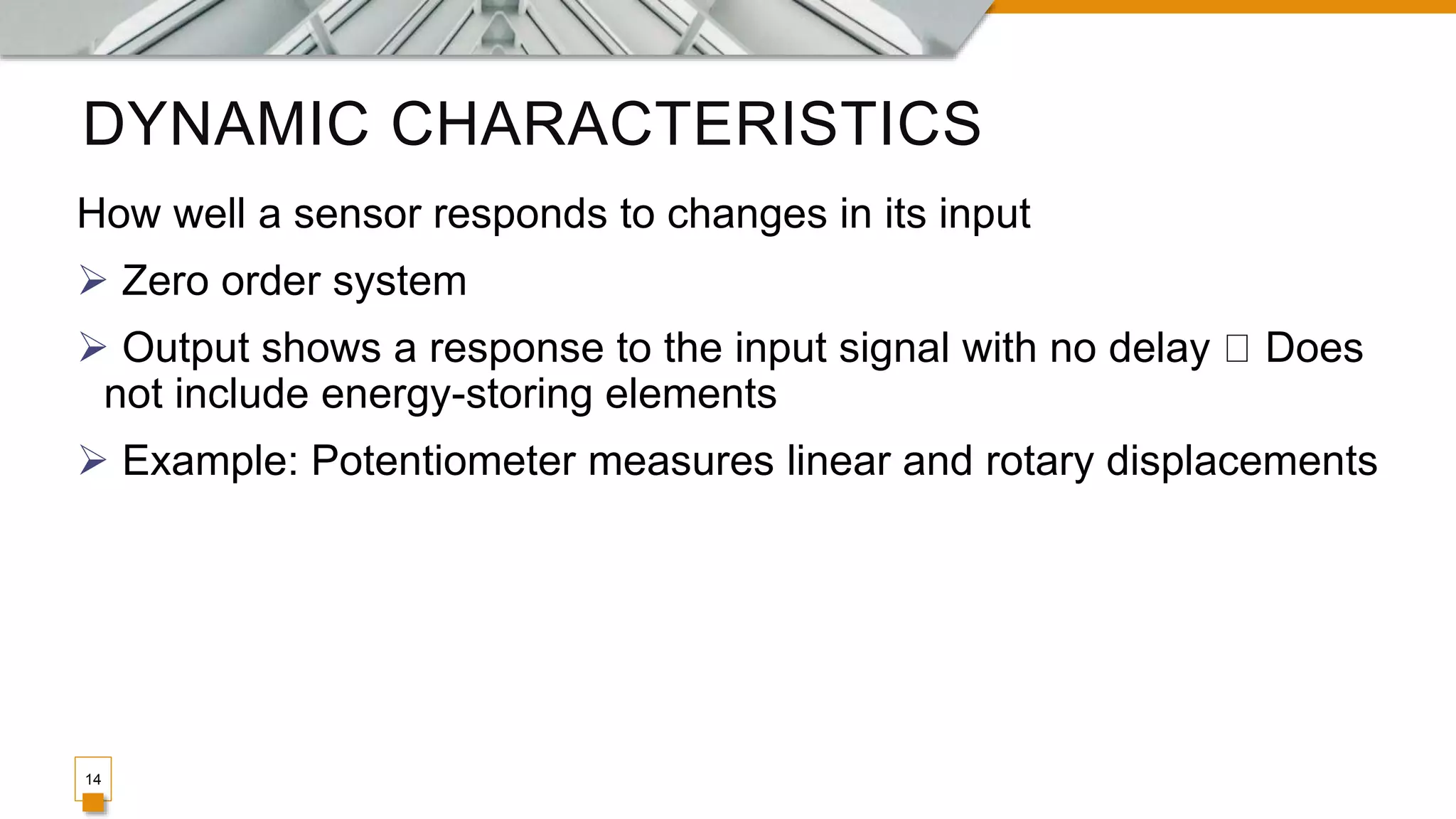 DYNAMIC CHARACTERISTICS
14
How well a sensor responds to changes in its input
 Zero order system
 Output shows a response to the input signal with no delay Does
not include energy-storing elements
 Example: Potentiometer measures linear and rotary displacements
 