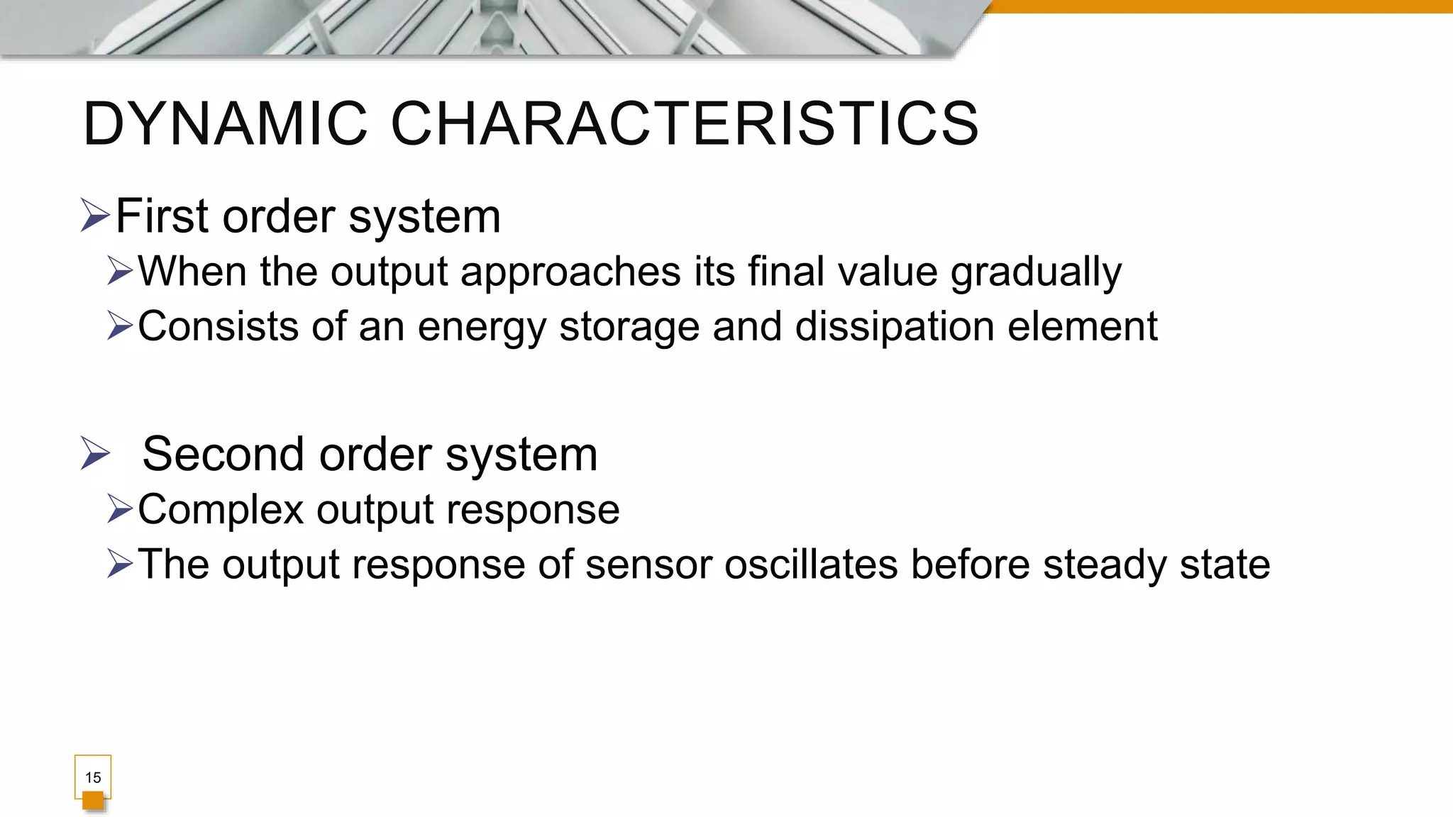 DYNAMIC CHARACTERISTICS
15
First order system
When the output approaches its final value gradually
Consists of an energy storage and dissipation element
 Second order system
Complex output response
The output response of sensor oscillates before steady state
 