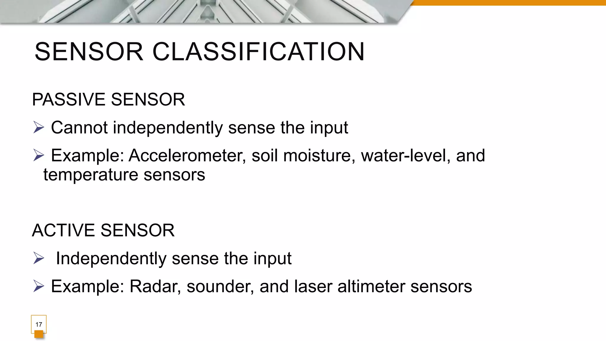 SENSOR CLASSIFICATION
17
PASSIVE SENSOR
 Cannot independently sense the input
 Example: Accelerometer, soil moisture, water-level, and
temperature sensors
ACTIVE SENSOR
 Independently sense the input
 Example: Radar, sounder, and laser altimeter sensors
 