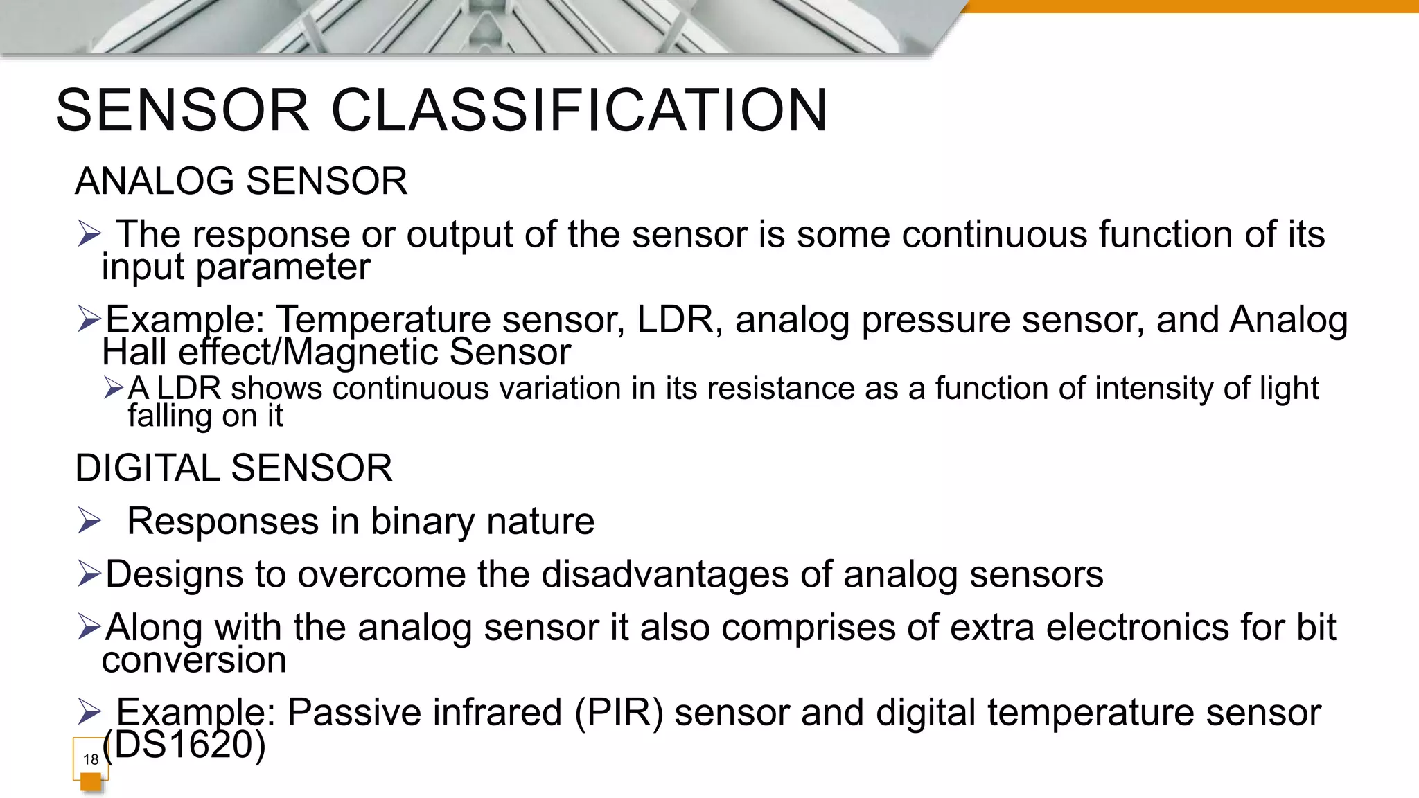SENSOR CLASSIFICATION
18
ANALOG SENSOR
 The response or output of the sensor is some continuous function of its
input parameter
Example: Temperature sensor, LDR, analog pressure sensor, and Analog
Hall effect/Magnetic Sensor
A LDR shows continuous variation in its resistance as a function of intensity of light
falling on it
DIGITAL SENSOR
 Responses in binary nature
Designs to overcome the disadvantages of analog sensors
Along with the analog sensor it also comprises of extra electronics for bit
conversion
 Example: Passive infrared (PIR) sensor and digital temperature sensor
(DS1620)
 