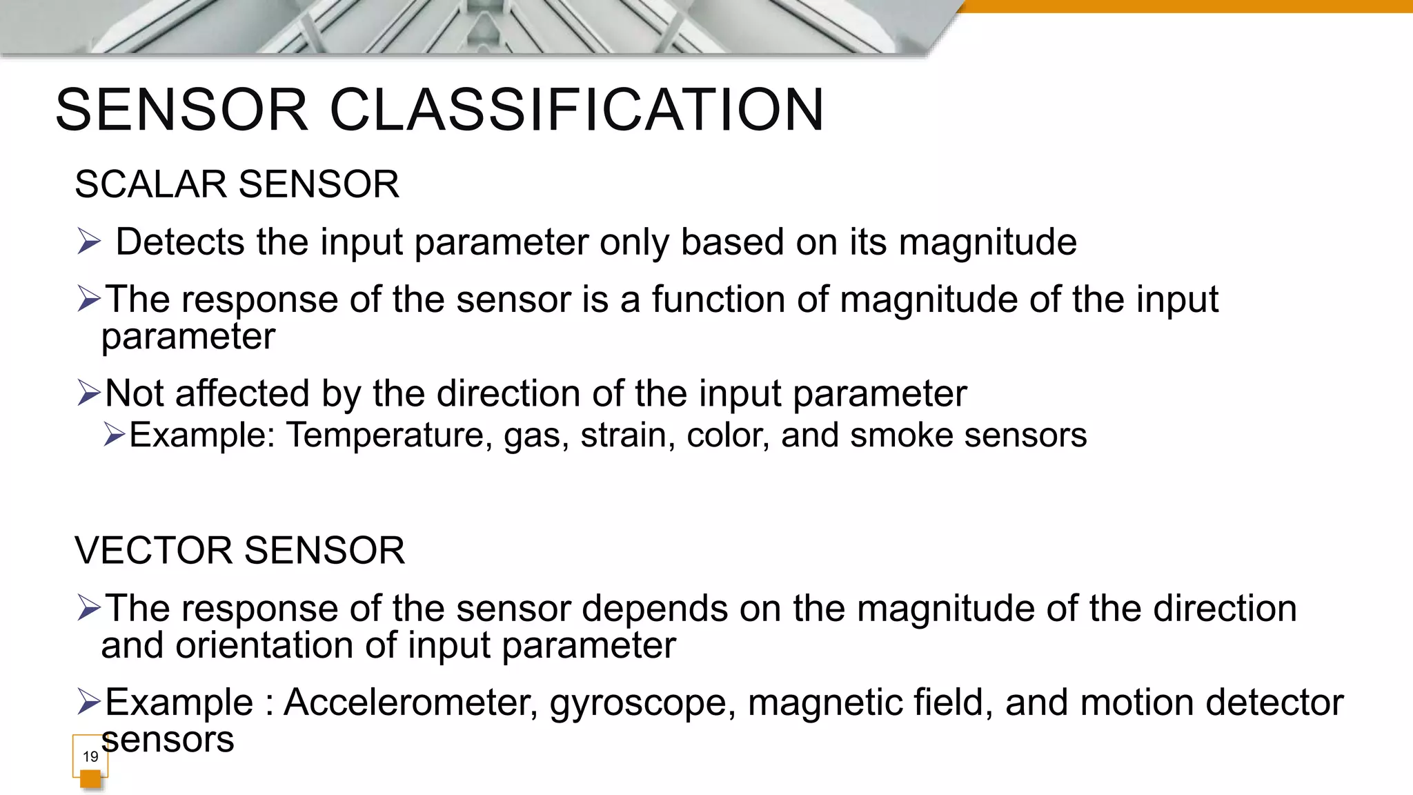SENSOR CLASSIFICATION
19
SCALAR SENSOR
 Detects the input parameter only based on its magnitude
The response of the sensor is a function of magnitude of the input
parameter
Not affected by the direction of the input parameter
Example: Temperature, gas, strain, color, and smoke sensors
VECTOR SENSOR
The response of the sensor depends on the magnitude of the direction
and orientation of input parameter
Example : Accelerometer, gyroscope, magnetic field, and motion detector
sensors
 