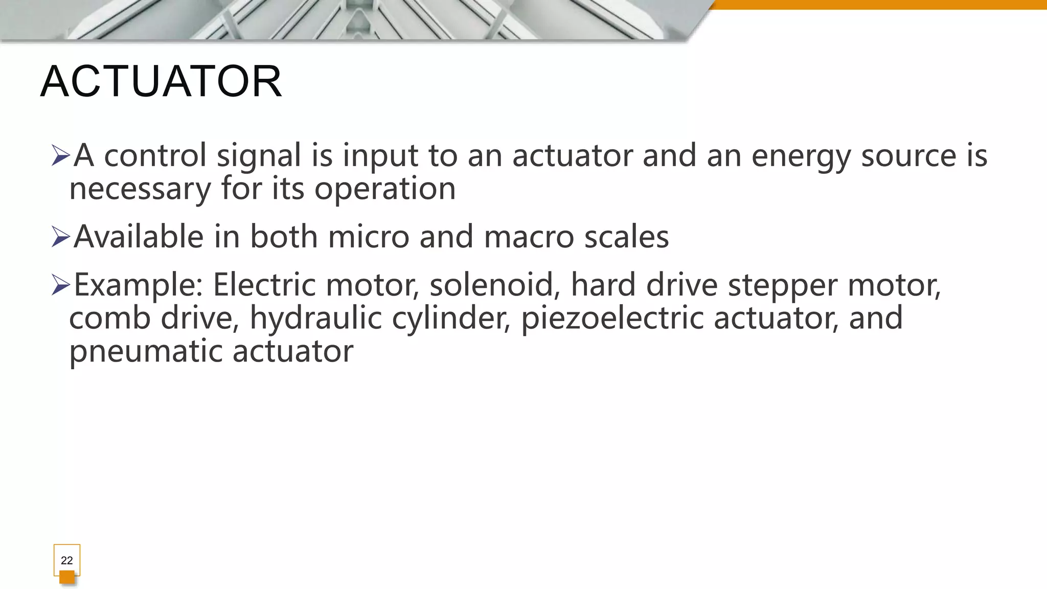 ACTUATOR
22
A control signal is input to an actuator and an energy source is
necessary for its operation
Available in both micro and macro scales
Example: Electric motor, solenoid, hard drive stepper motor,
comb drive, hydraulic cylinder, piezoelectric actuator, and
pneumatic actuator
 