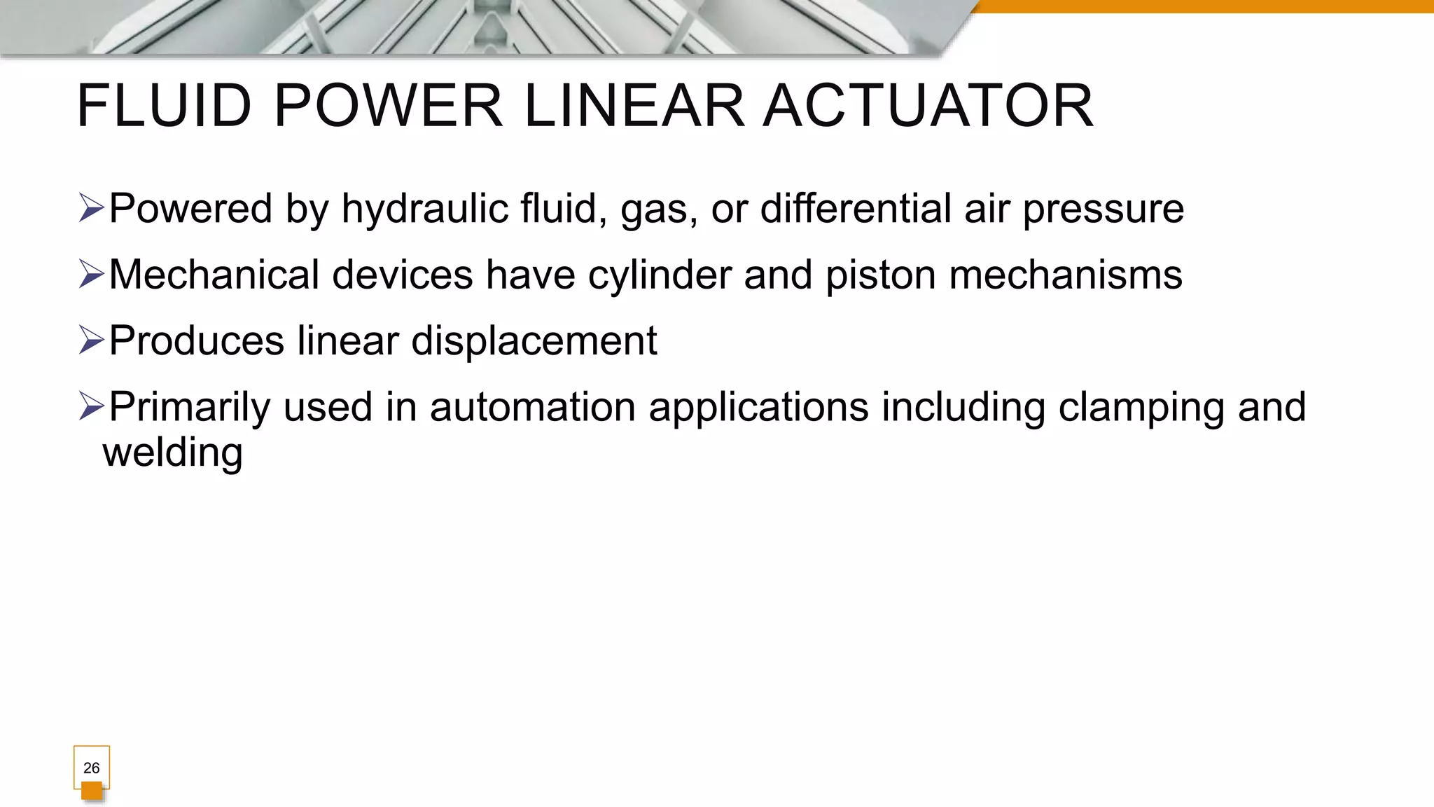 FLUID POWER LINEAR ACTUATOR
Powered by hydraulic fluid, gas, or differential air pressure
Mechanical devices have cylinder and piston mechanisms
Produces linear displacement
Primarily used in automation applications including clamping and
welding
26
 