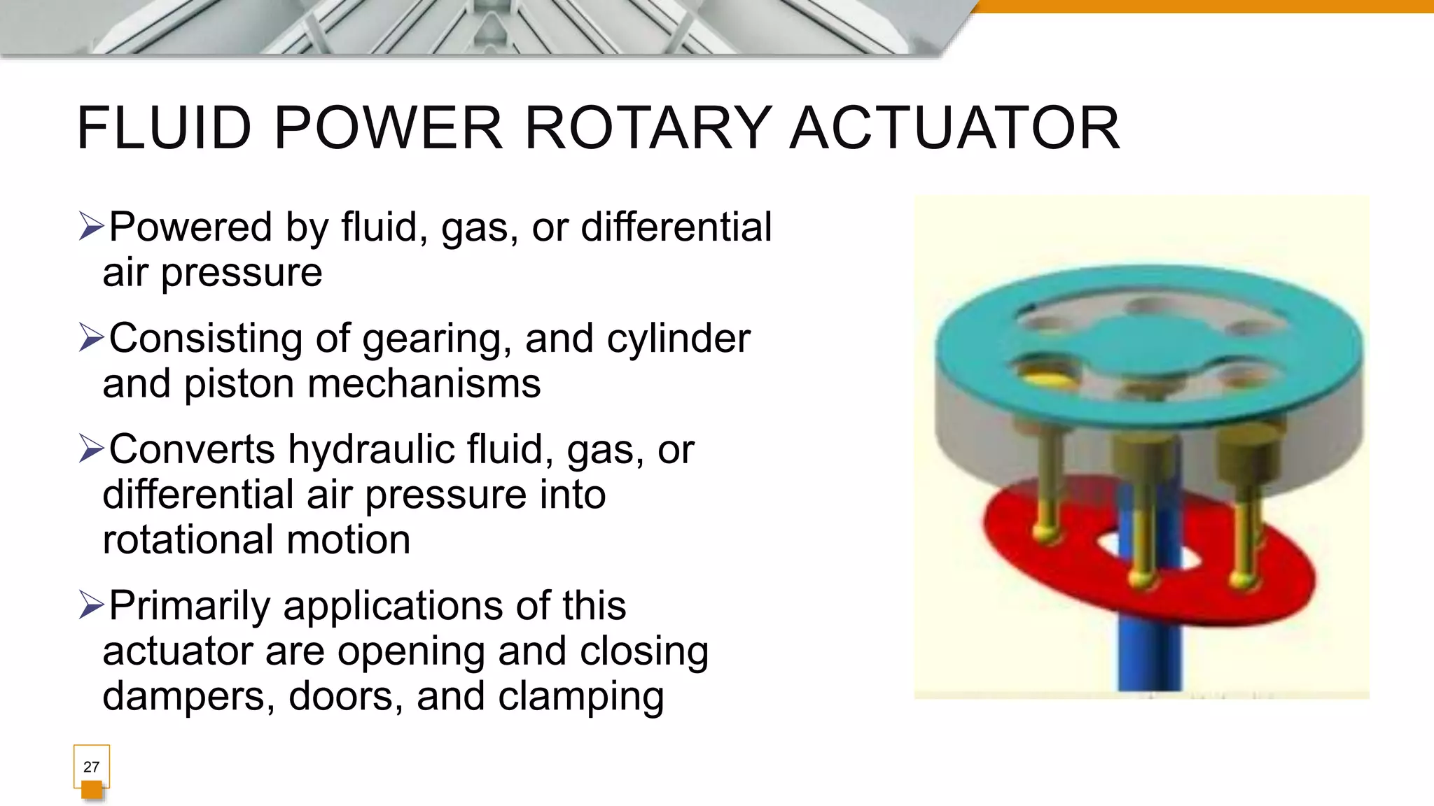 FLUID POWER ROTARY ACTUATOR
Powered by fluid, gas, or differential
air pressure
Consisting of gearing, and cylinder
and piston mechanisms
Converts hydraulic fluid, gas, or
differential air pressure into
rotational motion
Primarily applications of this
actuator are opening and closing
dampers, doors, and clamping
27
 