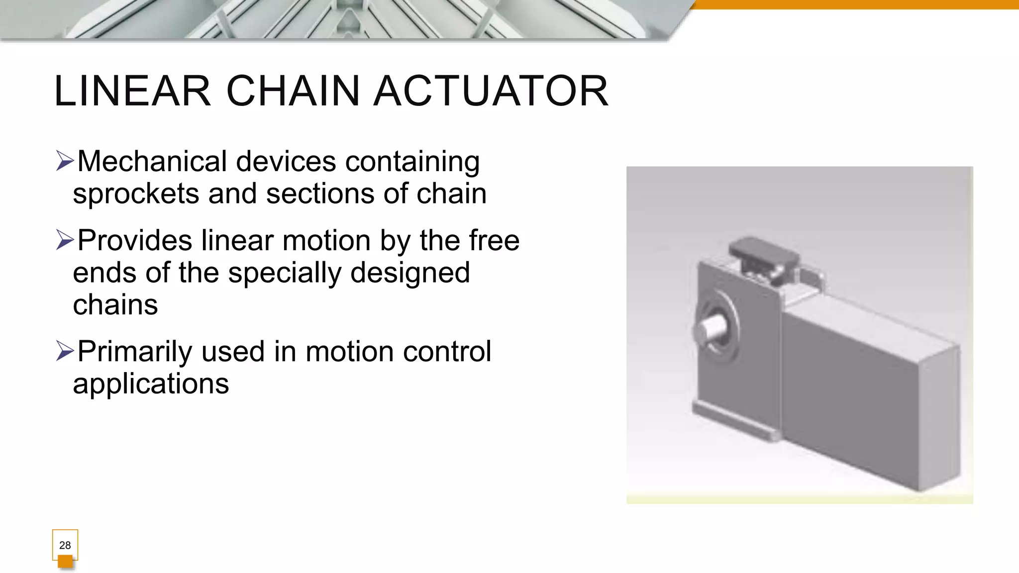 LINEAR CHAIN ACTUATOR
Mechanical devices containing
sprockets and sections of chain
Provides linear motion by the free
ends of the specially designed
chains
Primarily used in motion control
applications
28
 