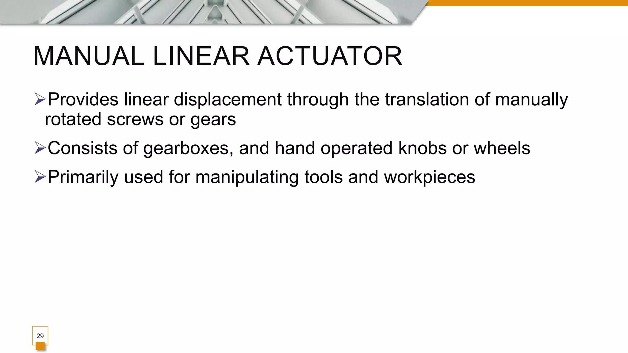 MANUAL LINEAR ACTUATOR
Provides linear displacement through the translation of manually
rotated screws or gears
Consists of gearboxes, and hand operated knobs or wheels
Primarily used for manipulating tools and workpieces
29
 
