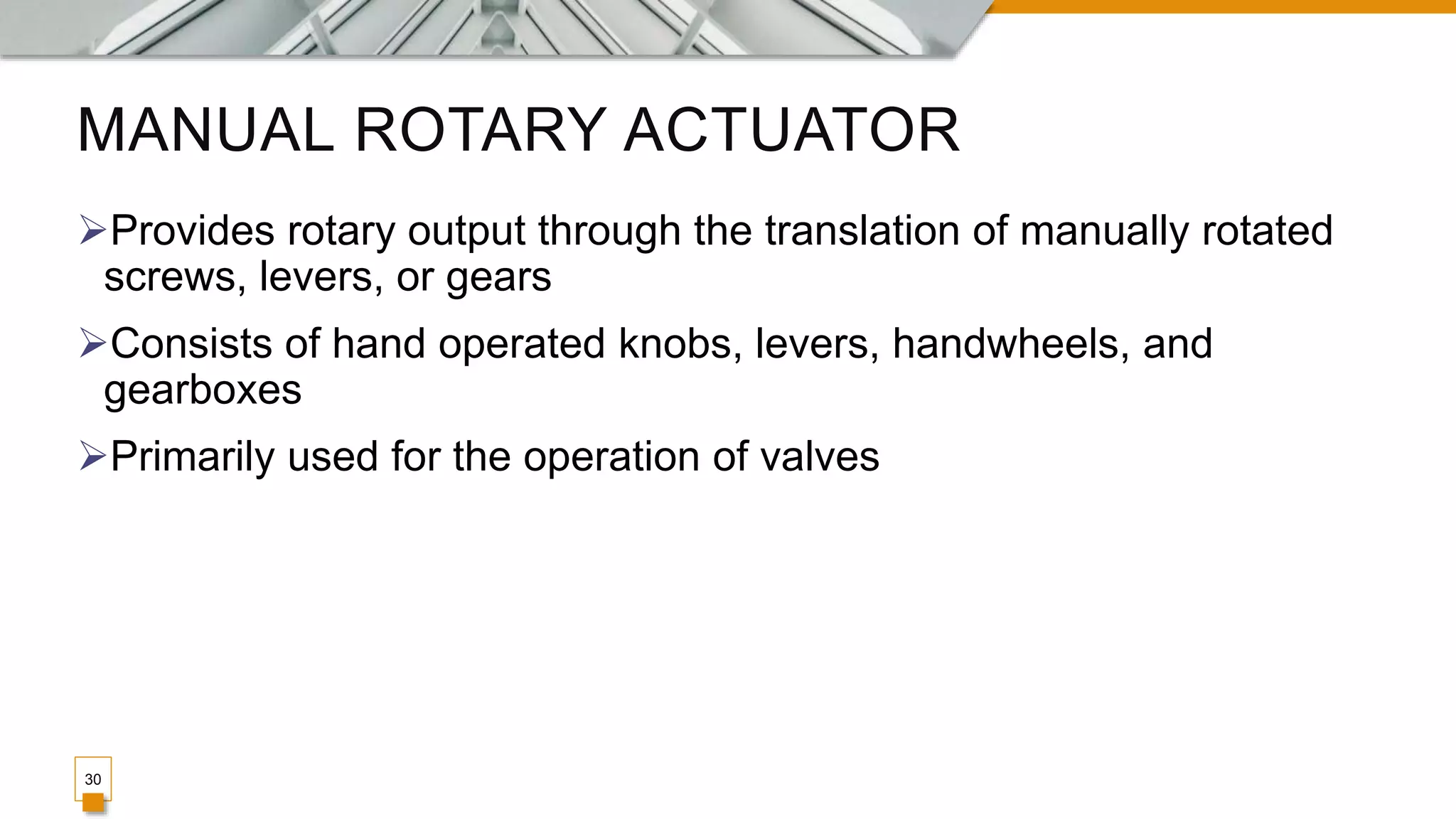 MANUAL ROTARY ACTUATOR
Provides rotary output through the translation of manually rotated
screws, levers, or gears
Consists of hand operated knobs, levers, handwheels, and
gearboxes
Primarily used for the operation of valves
30
 