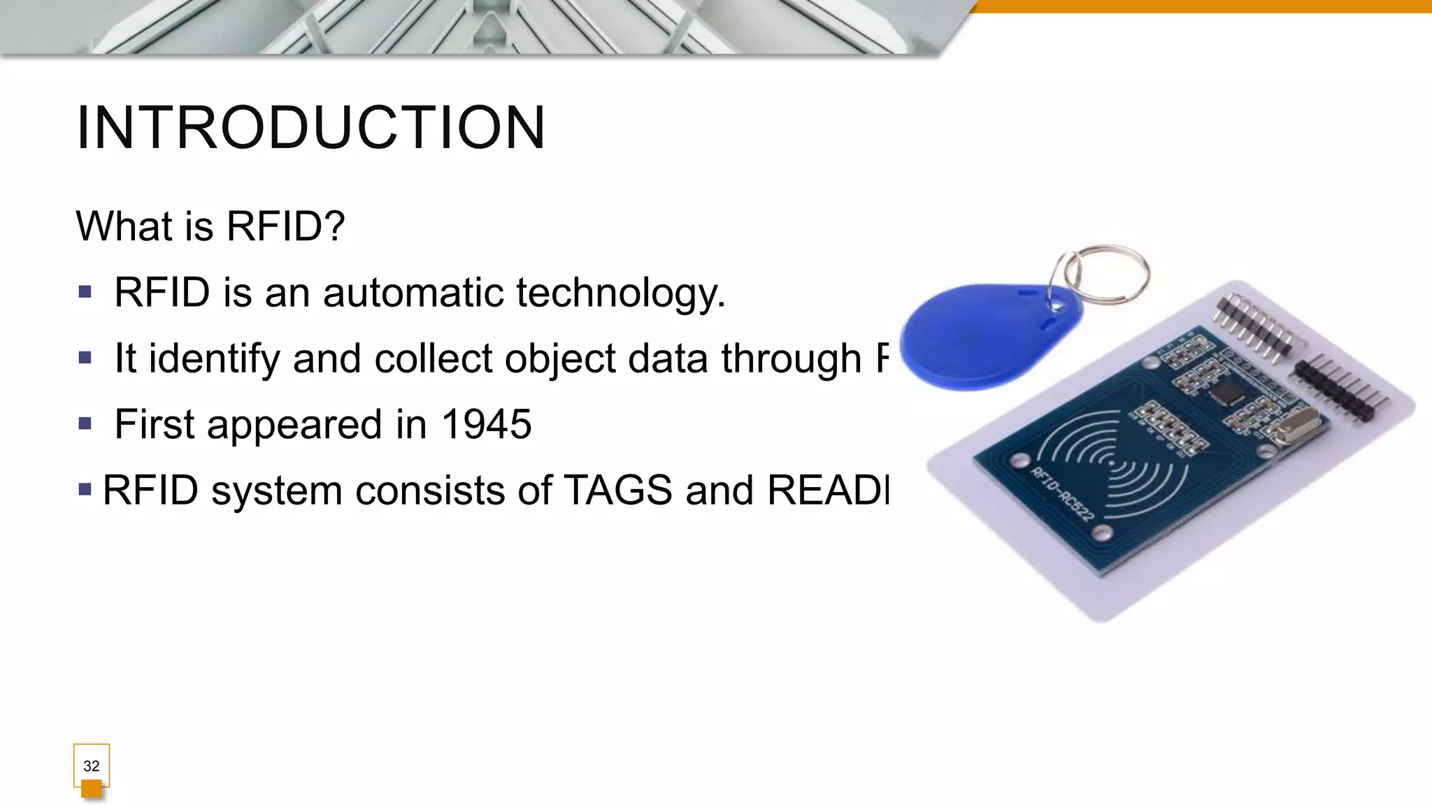 INTRODUCTION
What is RFID?
 RFID is an automatic technology.
 It identify and collect object data through RF.
 First appeared in 1945
 RFID system consists of TAGS and READERS.
32
 