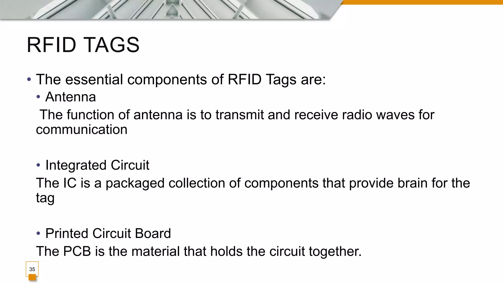 RFID TAGS
35
• The essential components of RFID Tags are:
• Antenna
The function of antenna is to transmit and receive radio waves for
communication
• Integrated Circuit
The IC is a packaged collection of components that provide brain for the
tag
• Printed Circuit Board
The PCB is the material that holds the circuit together.
 