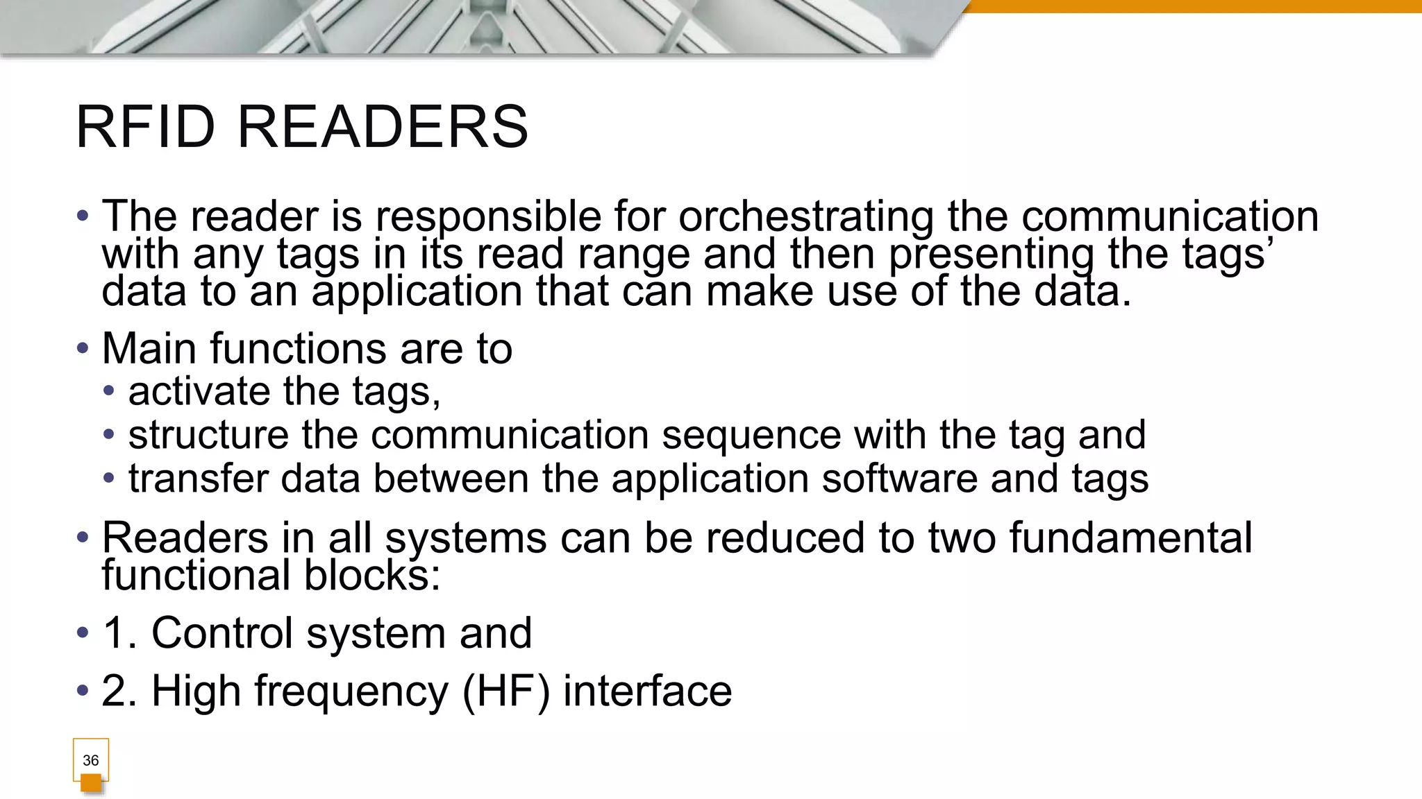 RFID READERS
36
• The reader is responsible for orchestrating the communication
with any tags in its read range and then presenting the tags’
data to an application that can make use of the data.
• Main functions are to
• activate the tags,
• structure the communication sequence with the tag and
• transfer data between the application software and tags
• Readers in all systems can be reduced to two fundamental
functional blocks:
• 1. Control system and
• 2. High frequency (HF) interface
 
