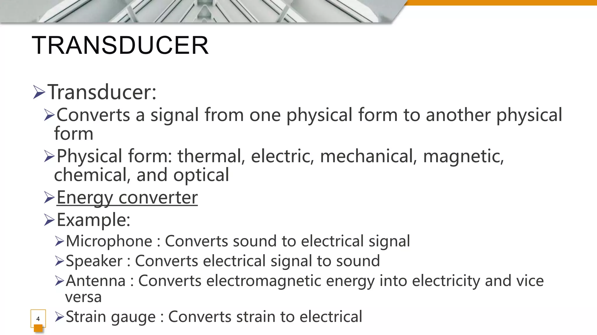 TRANSDUCER
4
Transducer:
Converts a signal from one physical form to another physical
form
Physical form: thermal, electric, mechanical, magnetic,
chemical, and optical
Energy converter
Example:
Microphone : Converts sound to electrical signal
Speaker : Converts electrical signal to sound
Antenna : Converts electromagnetic energy into electricity and vice
versa
Strain gauge : Converts strain to electrical
 