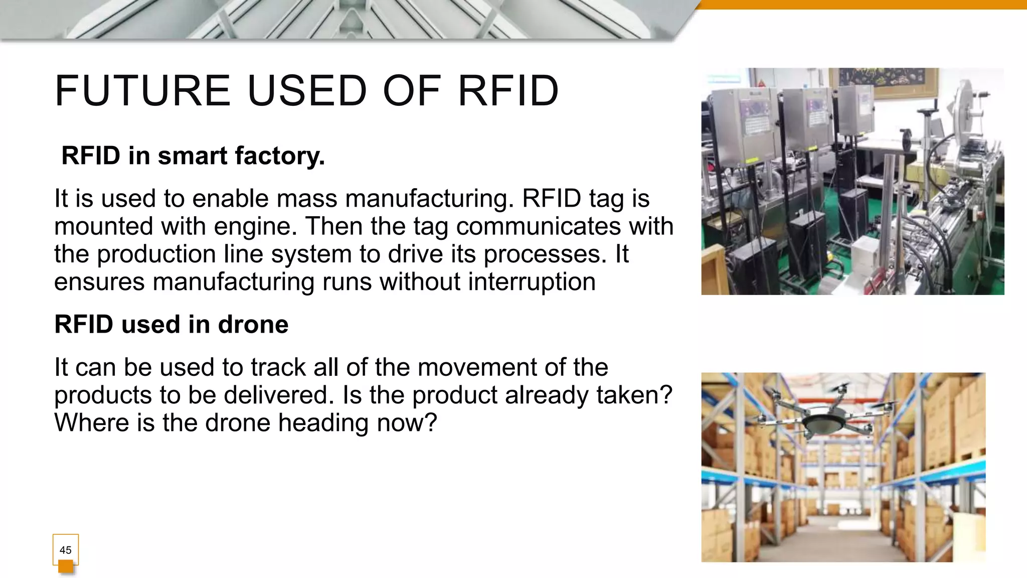 FUTURE USED OF RFID
45
RFID in smart factory.
It is used to enable mass manufacturing. RFID tag is
mounted with engine. Then the tag communicates with
the production line system to drive its processes. It
ensures manufacturing runs without interruption
RFID used in drone
It can be used to track all of the movement of the
products to be delivered. Is the product already taken?
Where is the drone heading now?
 