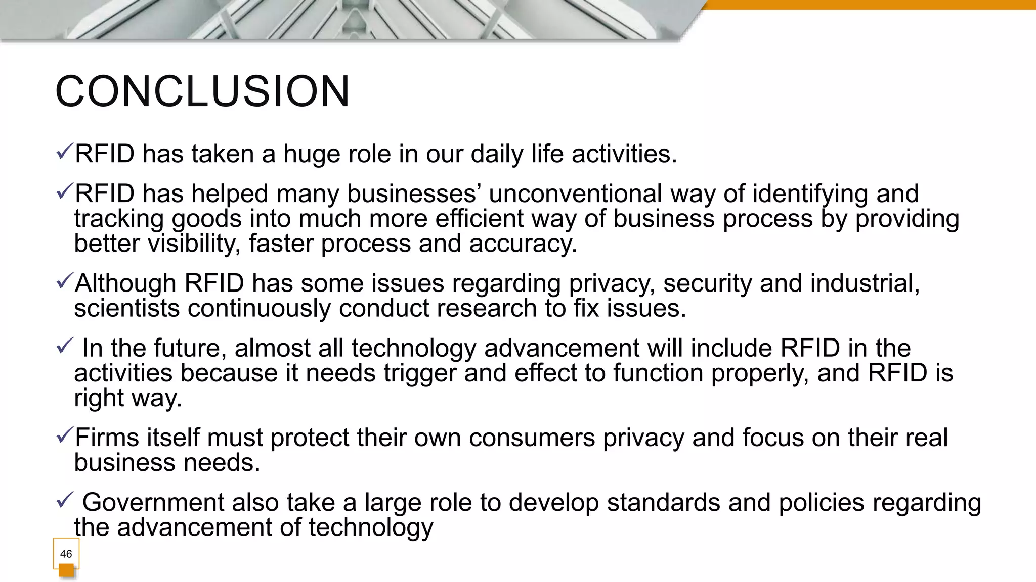 CONCLUSION
46
RFID has taken a huge role in our daily life activities.
RFID has helped many businesses’ unconventional way of identifying and
tracking goods into much more efficient way of business process by providing
better visibility, faster process and accuracy.
Although RFID has some issues regarding privacy, security and industrial,
scientists continuously conduct research to fix issues.
 In the future, almost all technology advancement will include RFID in the
activities because it needs trigger and effect to function properly, and RFID is
right way.
Firms itself must protect their own consumers privacy and focus on their real
business needs.
 Government also take a large role to develop standards and policies regarding
the advancement of technology
 