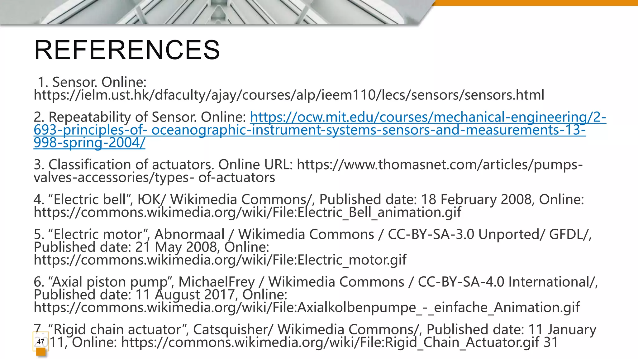 REFERENCES
1. Sensor. Online:
https://ielm.ust.hk/dfaculty/ajay/courses/alp/ieem110/lecs/sensors/sensors.html
2. Repeatability of Sensor. Online: https://ocw.mit.edu/courses/mechanical-engineering/2-
693-principles-of- oceanographic-instrument-systems-sensors-and-measurements-13-
998-spring-2004/
3. Classification of actuators. Online URL: https://www.thomasnet.com/articles/pumps-
valves-accessories/types- of-actuators
4. “Electric bell”, ЮК/ Wikimedia Commons/, Published date: 18 February 2008, Online:
https://commons.wikimedia.org/wiki/File:Electric_Bell_animation.gif
5. “Electric motor”, Abnormaal / Wikimedia Commons / CC-BY-SA-3.0 Unported/ GFDL/,
Published date: 21 May 2008, Online:
https://commons.wikimedia.org/wiki/File:Electric_motor.gif
6. “Axial piston pump”, MichaelFrey / Wikimedia Commons / CC-BY-SA-4.0 International/,
Published date: 11 August 2017, Online:
https://commons.wikimedia.org/wiki/File:Axialkolbenpumpe_-_einfache_Animation.gif
7. “Rigid chain actuator”, Catsquisher/ Wikimedia Commons/, Published date: 11 January
2011, Online: https://commons.wikimedia.org/wiki/File:Rigid_Chain_Actuator.gif 31
47
 