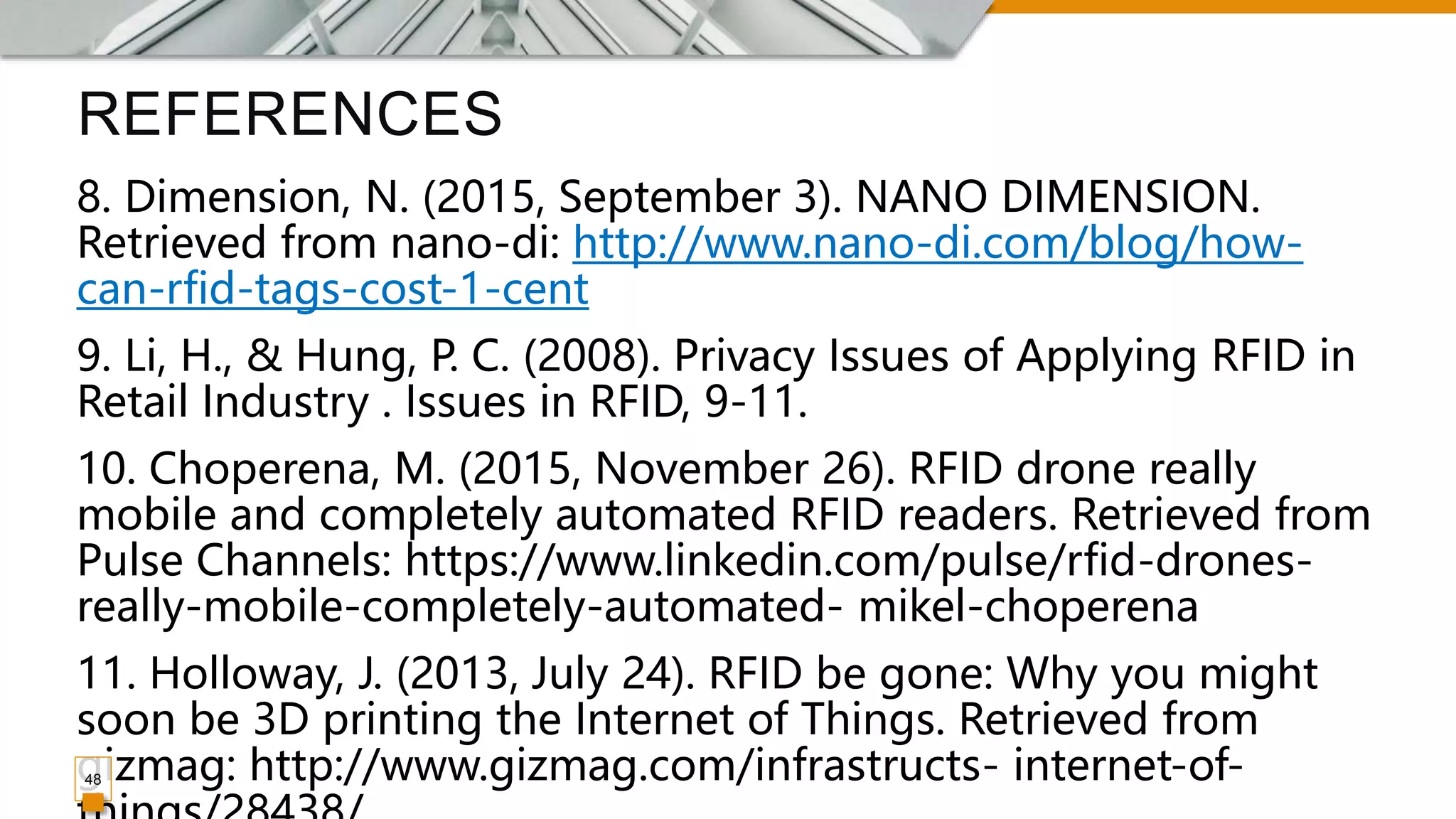 REFERENCES
8. Dimension, N. (2015, September 3). NANO DIMENSION.
Retrieved from nano-di: http://www.nano-di.com/blog/how-
can-rfid-tags-cost-1-cent
9. Li, H., & Hung, P. C. (2008). Privacy Issues of Applying RFID in
Retail Industry . Issues in RFID, 9-11.
10. Choperena, M. (2015, November 26). RFID drone really
mobile and completely automated RFID readers. Retrieved from
Pulse Channels: https://www.linkedin.com/pulse/rfid-drones-
really-mobile-completely-automated- mikel-choperena
11. Holloway, J. (2013, July 24). RFID be gone: Why you might
soon be 3D printing the Internet of Things. Retrieved from
gizmag: http://www.gizmag.com/infrastructs- internet-of-
48
 