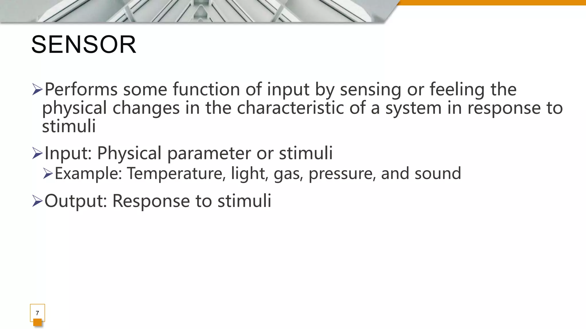 SENSOR
7
Performs some function of input by sensing or feeling the
physical changes in the characteristic of a system in response to
stimuli
Input: Physical parameter or stimuli
Example: Temperature, light, gas, pressure, and sound
Output: Response to stimuli
 