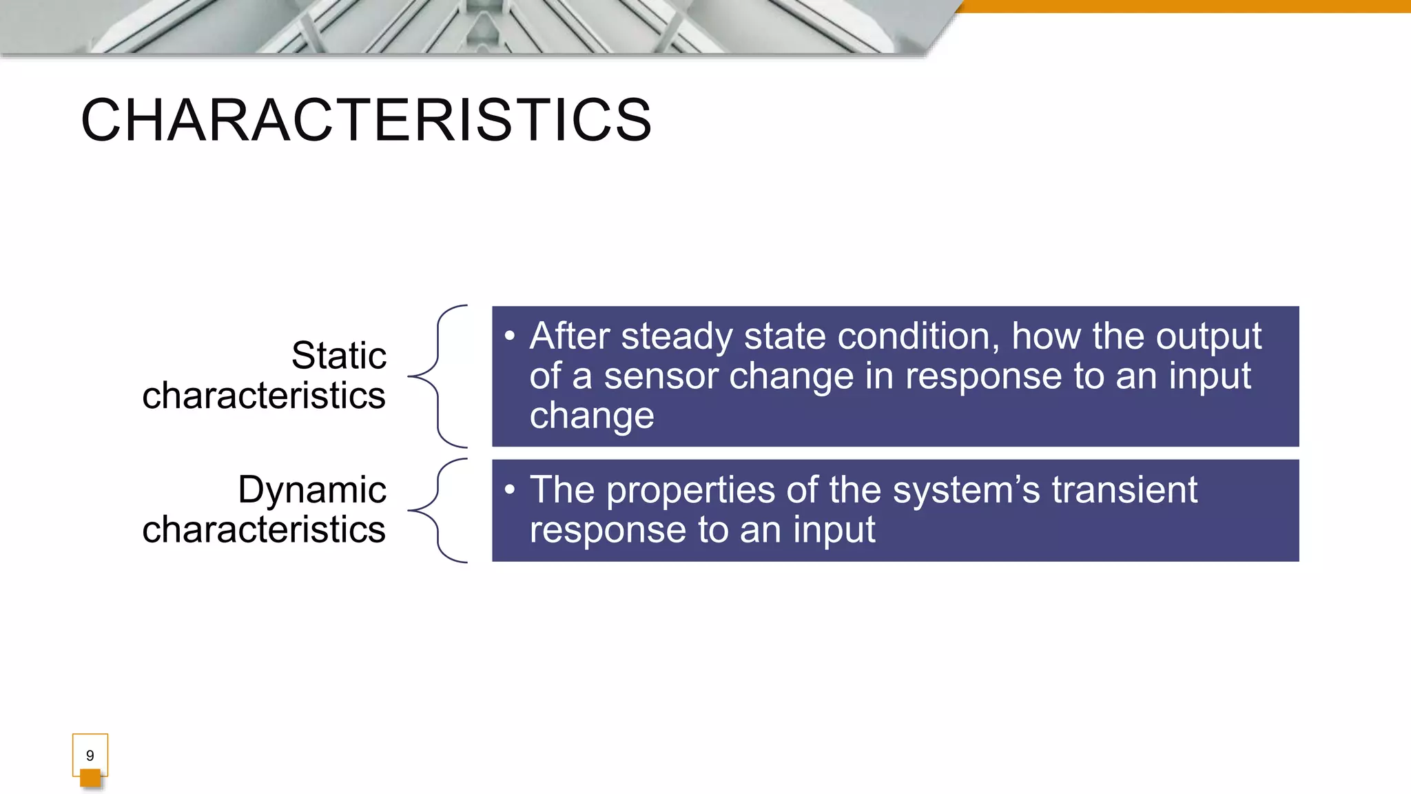 CHARACTERISTICS
9
Static
characteristics
• After steady state condition, how the output
of a sensor change in response to an input
change
Dynamic
characteristics
• The properties of the system’s transient
response to an input
 