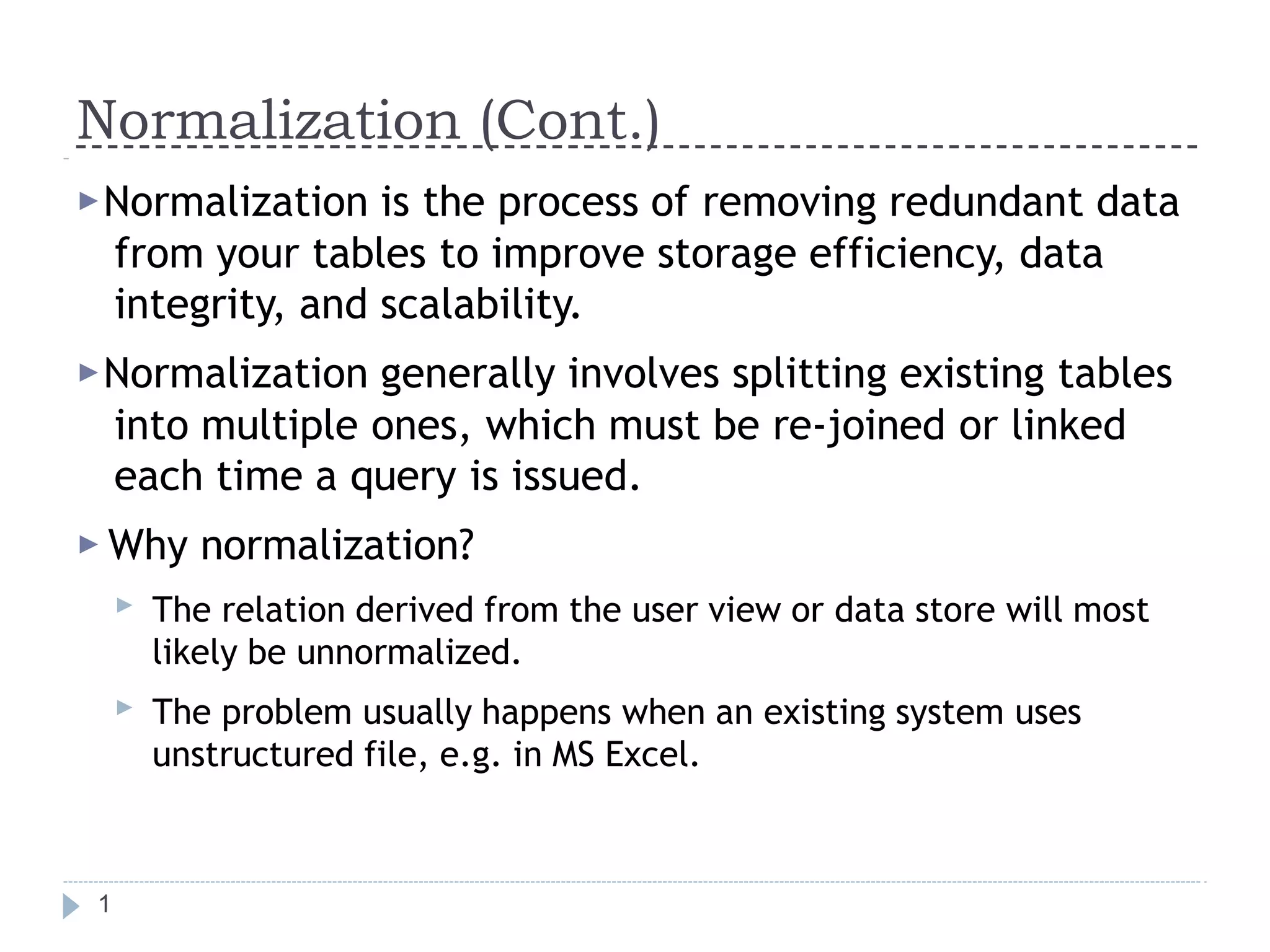 Normalization (Cont.)
1
▶Normalization is the process of removing redundant data
from your tables to improve storage efficiency, data
integrity, and scalability.
▶Normalization generally involves splitting existing tables
into multiple ones, which must be re-joined or linked
each time a query is issued.
▶ Why normalization?
▶ The relation derived from the user view or data store will most
likely be unnormalized.
The problem usually happens when an existing system uses
unstructured file, e.g. in MS Excel.
▶
 