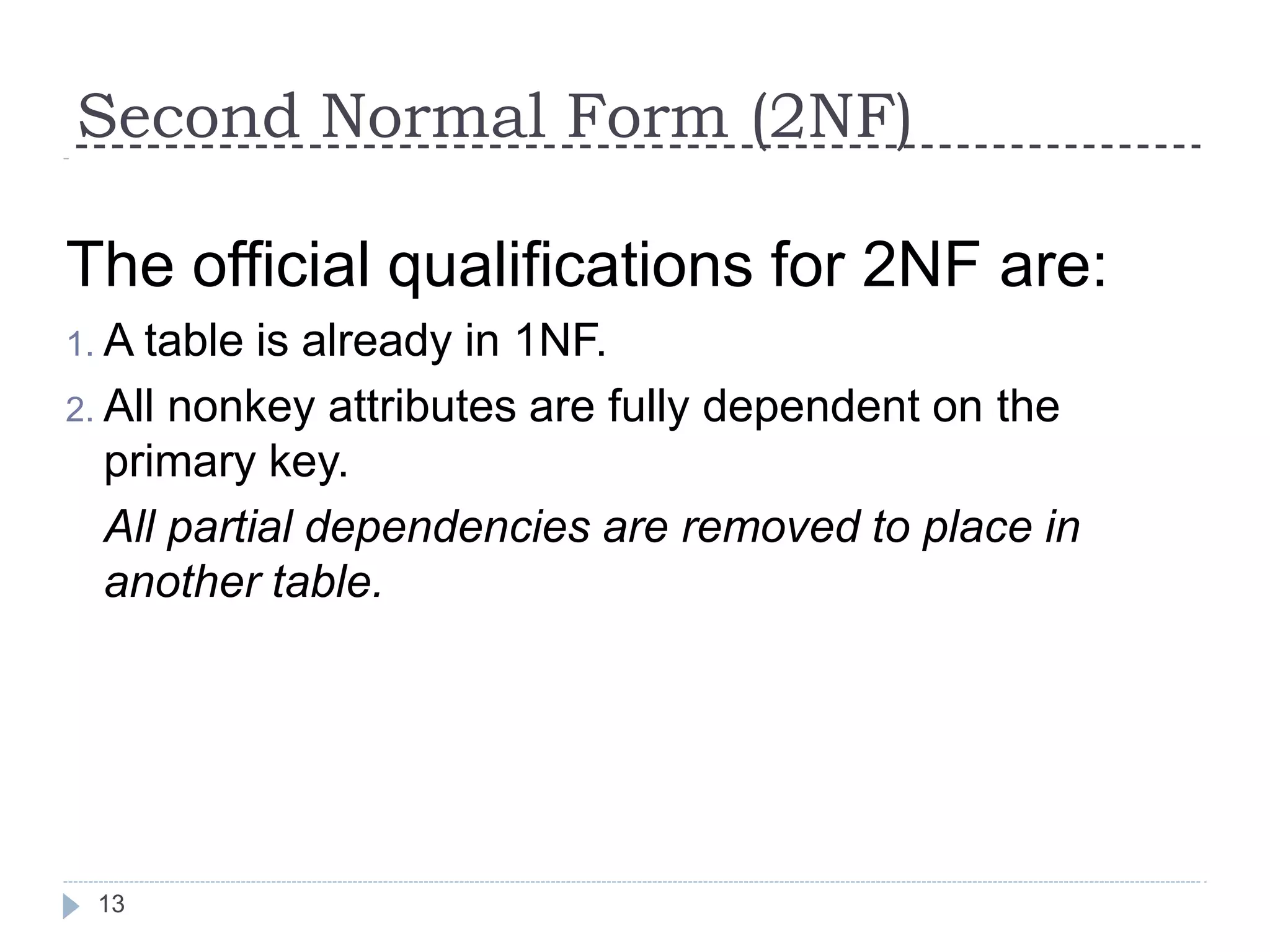 Second Normal Form (2NF)
13
The official qualifications for 2NF are:
1. A table is already in 1NF.
2. All nonkey attributes are fully dependent on the
primary key.
All partial dependencies are removed to place in
another table.
 