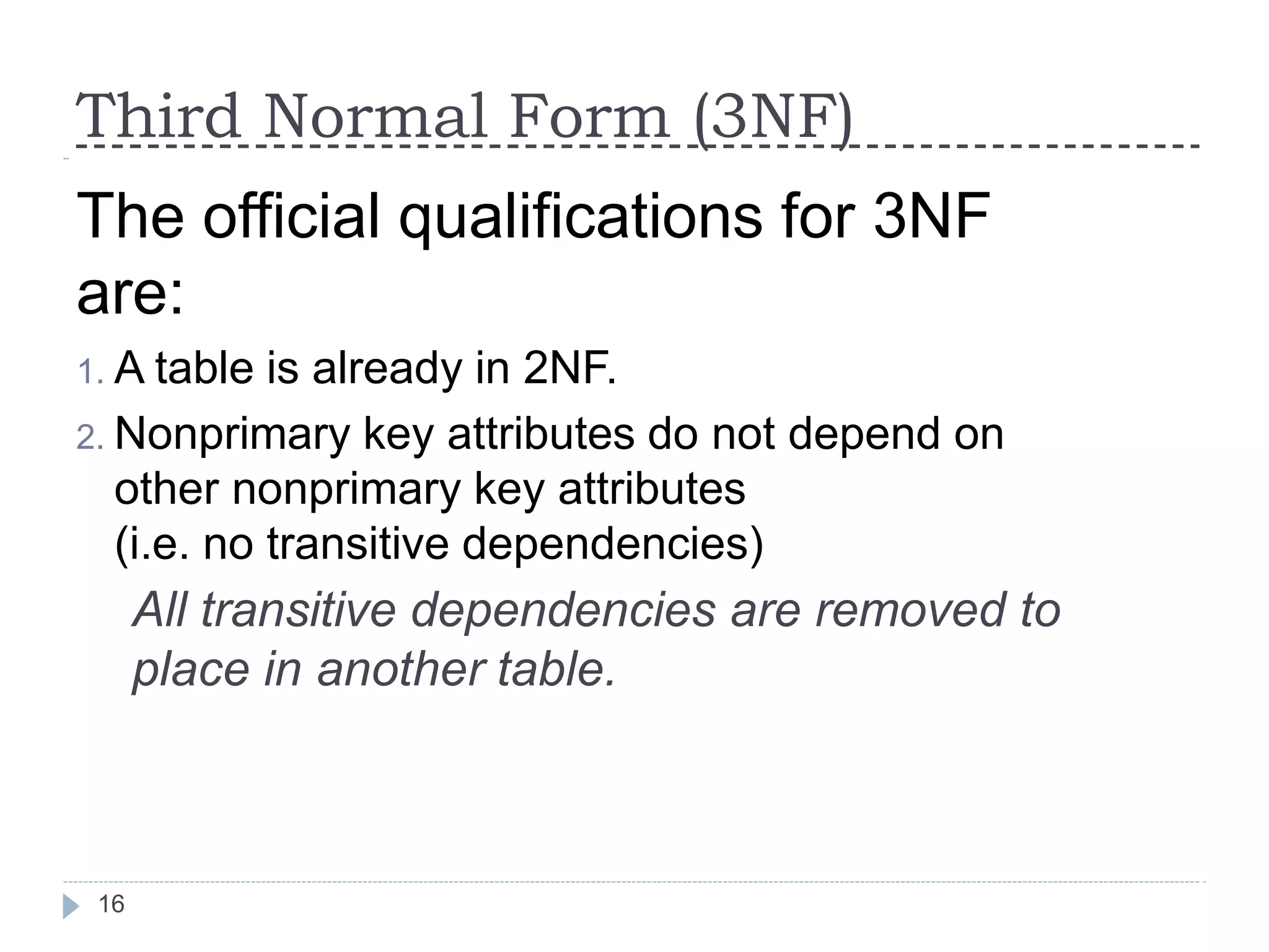 Third Normal Form (3NF)
16
The official qualifications for 3NF
are:
1. A table is already in 2NF.
2. Nonprimary key attributes do not depend on
other nonprimary key attributes
(i.e. no transitive dependencies)
All transitive dependencies are removed to
place in another table.
 