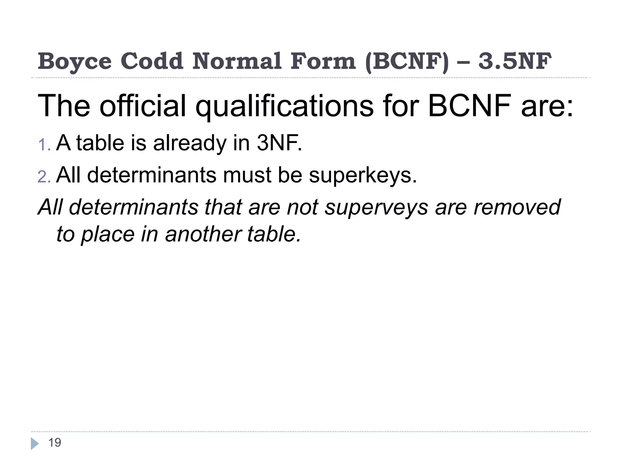Boyce Codd Normal Form (BCNF) – 3.5NF
19
The official qualifications for BCNF are:
1. A table is already in 3NF.
2. All determinants must be superkeys.
All determinants that are not superveys are removed
to place in another table.
 
