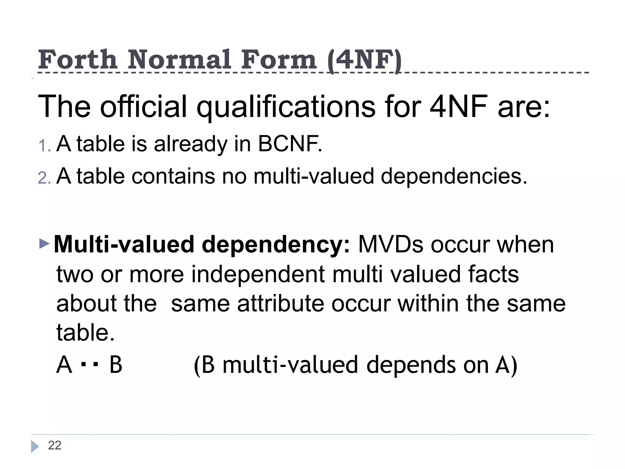 Forth Normal Form (4NF)
22
The official qualifications for 4NF are:
1. A table is already in BCNF.
2. A table contains no multi-valued dependencies.
▶Multi-valued dependency: MVDs occur when
two or more independent multi valued facts
about the same attribute occur within the same
table.
A B (B multi-valued depends on A)
 