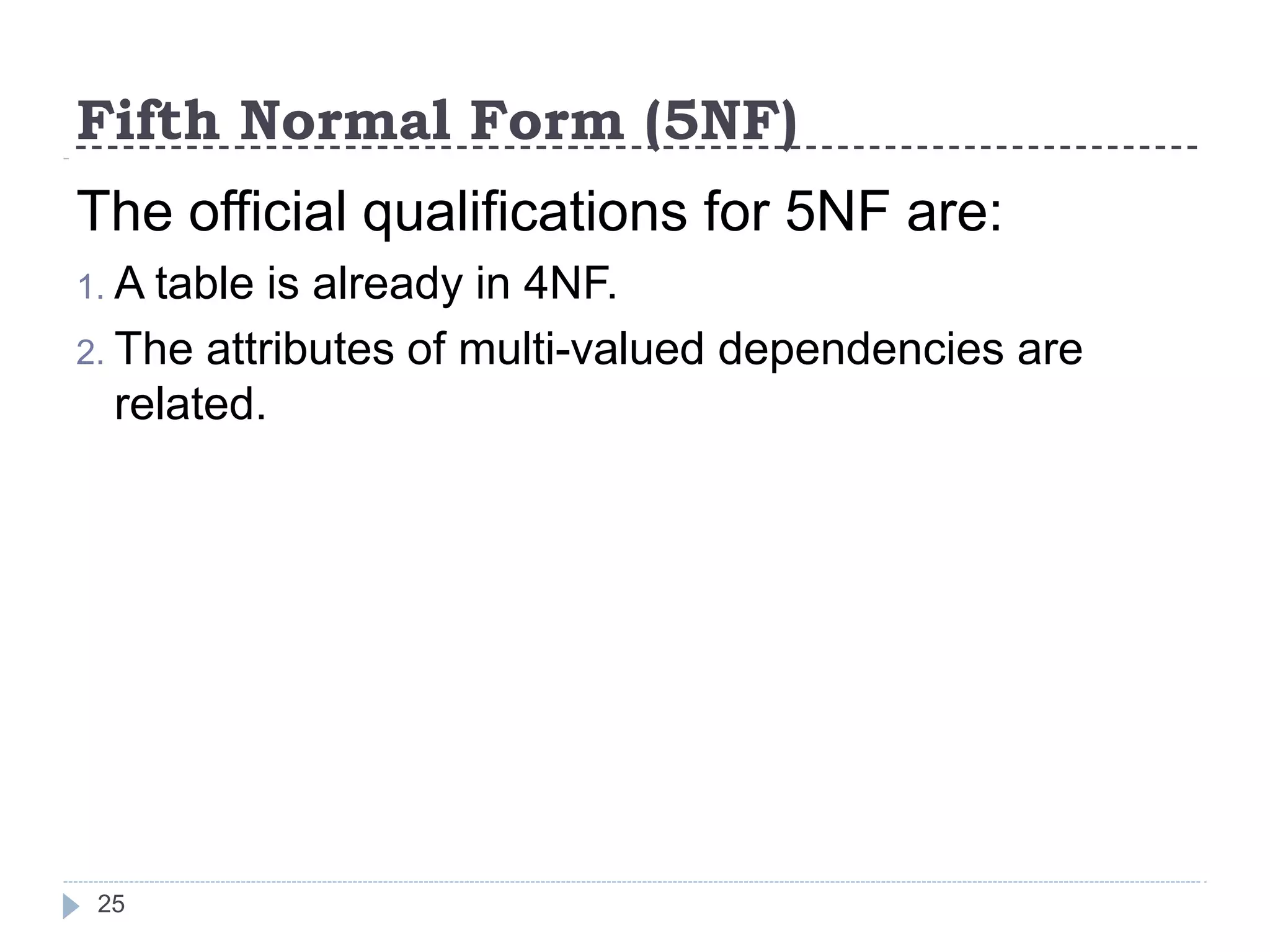 Fifth Normal Form (5NF)
25
The official qualifications for 5NF are:
1. A table is already in 4NF.
2. The attributes of multi-valued dependencies are
related.
 