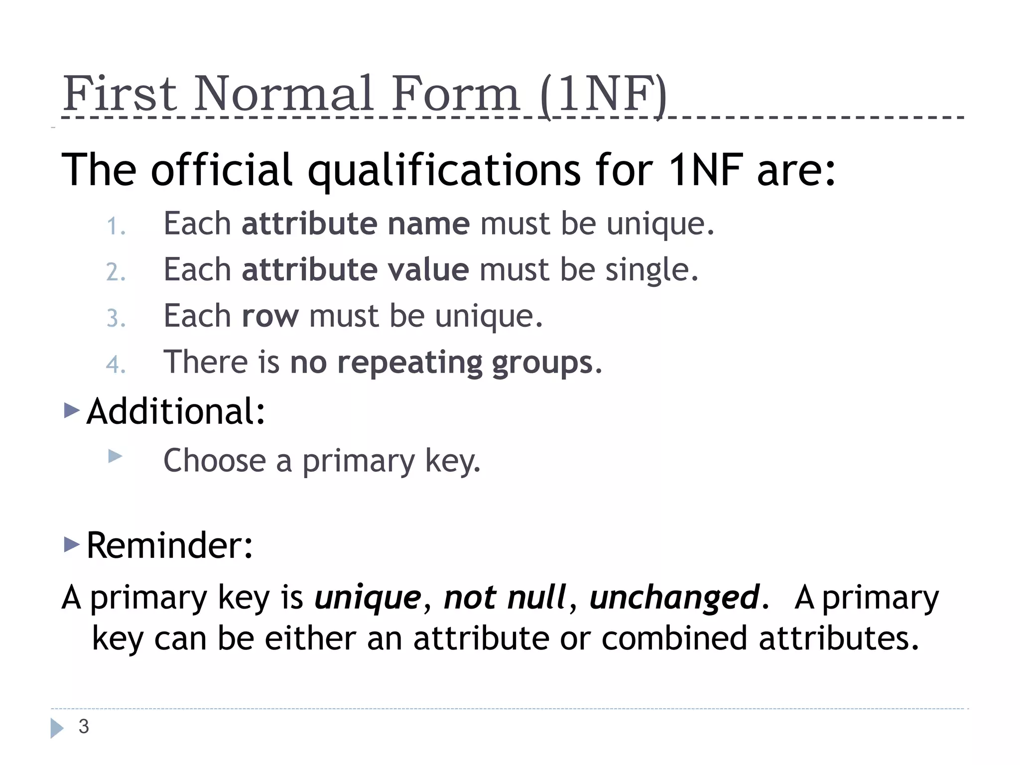 First Normal Form (1NF)
3
The official qualifications for 1NF are:
1. Each attribute name must be unique.
2. Each attribute value must be single.
3. Each row must be unique.
4. There is no repeating groups.
▶Additional:
▶ Choose a primary key.
▶Reminder:
A primary key is unique, not null, unchanged. A primary
key can be either an attribute or combined attributes.
 