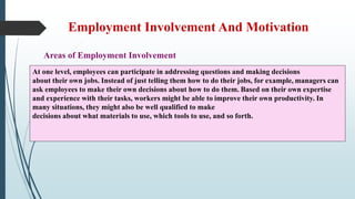 Employment Involvement And Motivation
Areas of Employment Involvement
At one level, employees can participate in addressing questions and making decisions
about their own jobs. Instead of just telling them how to do their jobs, for example, managers can
ask employees to make their own decisions about how to do them. Based on their own expertise
and experience with their tasks, workers might be able to improve their own productivity. In
many situations, they might also be well qualified to make
decisions about what materials to use, which tools to use, and so forth.
 