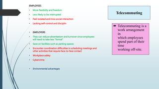 Telecommuting
EMPLOYEES
• More flexibility and freedom
• Less likely to be interrupted
• Feel isolated and miss social interaction
• Lacking self-control and disciplin
• EMPLOYERS
• They can reduce absenteeism and turnover since employees
will need to take less “formal”
• Save on facilities such as parking spaces
• Encounter coordination difficulties in scheduling meetings and
other activities that require face-to-face contact
• Workplace safety
• Cybercrime
• Environmental advantages
 Telecommuting is a
work arrangement
in
which employees
spend part of their
time
working off-site.
 