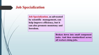 Job Specialization
Job Specialization, as advocated
by scientific management, can
help improve efficiency, but it
can also promote monotony and
boredom.
Broken down into small component
tasks. And then standardized across
all workers doing jobs.
 