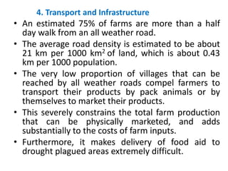 4. Transport and Infrastructure
• An estimated 75% of farms are more than a half
day walk from an all weather road.
• The ...