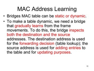 MAC Address Learning
• Bridges MAC table can be static or dynamic.
• To make a table dynamic, we need a bridge
that gradually learns from the frame
movements. To do this, the bridge inspects
both the destination and the source
addresses. The destination address is used
for the forwarding decision (table lookup); the
source address is used for adding entries to
the table and for updating purposes.
11
 