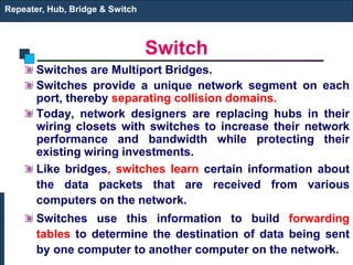 Switch
Switches are Multiport Bridges.
Switches provide a unique network segment on each
port, thereby separating collision domains.
Today, network designers are replacing hubs in their
wiring closets with switches to increase their network
performance and bandwidth while protecting their
existing wiring investments.
Like bridges, switches learn certain information about
the data packets that are received from various
computers on the network.
Switches use this information to build forwarding
tables to determine the destination of data being sent
by one computer to another computer on the network.
Repeater, Hub, Bridge & Switch
17
 