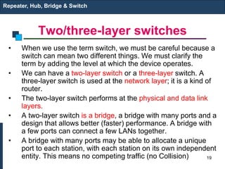 Two/three-layer switches
• When we use the term switch, we must be careful because a
switch can mean two different things. We must clarify the
term by adding the level at which the device operates.
• We can have a two-layer switch or a three-layer switch. A
three-layer switch is used at the network layer; it is a kind of
router.
• The two-layer switch performs at the physical and data link
layers.
• A two-layer switch is a bridge, a bridge with many ports and a
design that allows better (faster) performance. A bridge with
a few ports can connect a few LANs together.
• A bridge with many ports may be able to allocate a unique
port to each station, with each station on its own independent
entity. This means no competing traffic (no Collision)
Repeater, Hub, Bridge & Switch
19
 